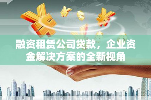 西林融资租赁公司贷款，企业资金解决方案的全新视角