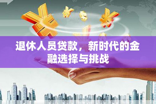 西林退休人员贷款，新时代的金融选择与挑战