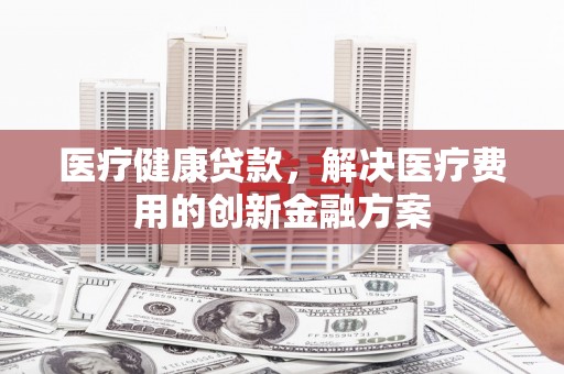西林医疗健康贷款，解决医疗费用的创新金融方案