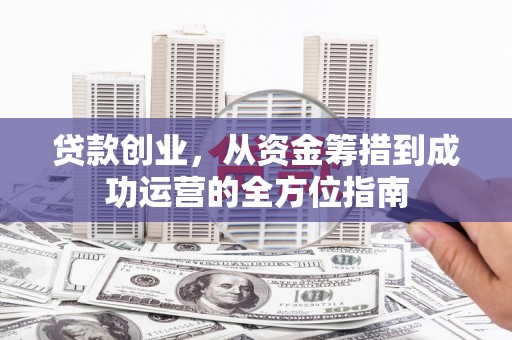 西林贷款创业，从资金筹措到成功运营的全方位指南