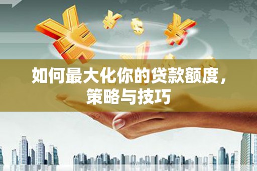 西林如何最大化你的贷款额度，策略与技巧