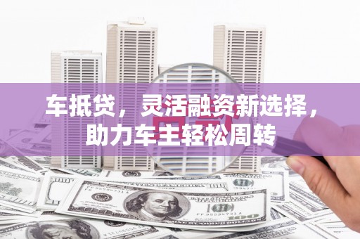 西林车抵贷，灵活融资新选择，助力车主轻松周转
