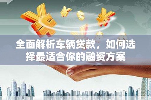 西林全面解析车辆贷款，如何选择最适合你的融资方案