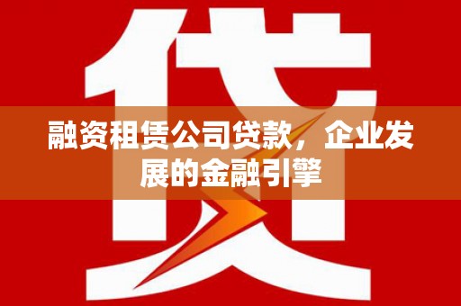 西林融资租赁公司贷款，企业发展的金融引擎
